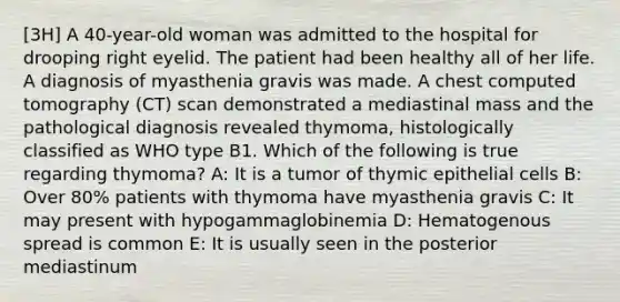 [3H] A 40-year-old woman was admitted to the hospital for drooping right eyelid. The patient had been healthy all of her life. A diagnosis of myasthenia gravis was made. A chest computed tomography (CT) scan demonstrated a mediastinal mass and the pathological diagnosis revealed thymoma, histologically classified as WHO type B1. Which of the following is true regarding thymoma? A: It is a tumor of thymic epithelial cells B: Over 80% patients with thymoma have myasthenia gravis C: It may present with hypogammaglobinemia D: Hematogenous spread is common E: It is usually seen in the posterior mediastinum