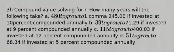 3h Compound value solving for n How many years will the following​ take? a. ​480 to grow to ​1 comma 245.00 if invested at 10percent compounded annually b. ​39 to grow to ​71.29 if invested at 9 percent compounded annually c. ​115 to grow to ​400.03 if invested at 12 percent compounded annually d. ​51 to grow to ​68.34 if invested at 5 percent compounded annually