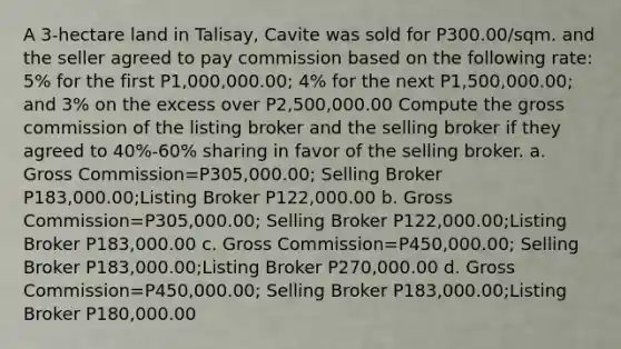 A 3-hectare land in Talisay, Cavite was sold for P300.00/sqm. and the seller agreed to pay commission based on the following rate: 5% for the first P1,000,000.00; 4% for the next P1,500,000.00; and 3% on the excess over P2,500,000.00 Compute the gross commission of the listing broker and the selling broker if they agreed to 40%-60% sharing in favor of the selling broker. a. Gross Commission=P305,000.00; Selling Broker P183,000.00;Listing Broker P122,000.00 b. Gross Commission=P305,000.00; Selling Broker P122,000.00;Listing Broker P183,000.00 c. Gross Commission=P450,000.00; Selling Broker P183,000.00;Listing Broker P270,000.00 d. Gross Commission=P450,000.00; Selling Broker P183,000.00;Listing Broker P180,000.00