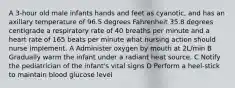 A 3-hour old male infants hands and feet as cyanotic, and has an axillary temperature of 96.5 degrees Fahrenheit 35.8 degrees centigrade a respiratory rate of 40 breaths per minute and a heart rate of 165 beats per minute what nursing action should nurse implement. A Administer oxygen by mouth at 2L/min B Gradually warm the infant under a radiant heat source. C Notify the pediatrician of the infant's vital signs D Perform a heel-stick to maintain blood glucose level