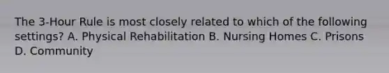 The 3-Hour Rule is most closely related to which of the following settings? A. Physical Rehabilitation B. Nursing Homes C. Prisons D. Community