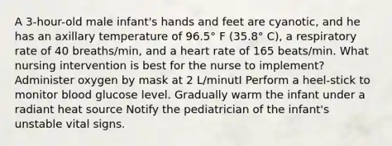 A 3-hour-old male infant's hands and feet are cyanotic, and he has an axillary temperature of 96.5° F (35.8° C), a respiratory rate of 40 breaths/min, and a heart rate of 165 beats/min. What nursing intervention is best for the nurse to implement? Administer oxygen by mask at 2 L/minutI Perform a heel-stick to monitor blood glucose level. Gradually warm the infant under a radiant heat source Notify the pediatrician of the infant's unstable vital signs.