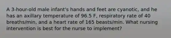 A 3-hour-old male infant's hands and feet are cyanotic, and he has an axillary temperature of 96.5 F, respiratory rate of 40 breaths/min, and a heart rate of 165 beasts/min. What nursing intervention is best for the nurse to implement?