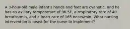 A 3-hour-old male infant's hands and feet are cyanotic, and he has an axillary temperature of 96.5F, a respiratory rate of 40 breaths/min, and a heart rate of 165 beats/min. What nursing intervention is beast for the nurse to implement?