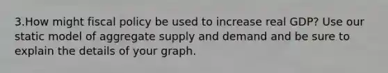 3.How might <a href='https://www.questionai.com/knowledge/kPTgdbKdvz-fiscal-policy' class='anchor-knowledge'>fiscal policy</a> be used to increase real GDP? Use our static model of aggregate supply and demand and be sure to explain the details of your graph.