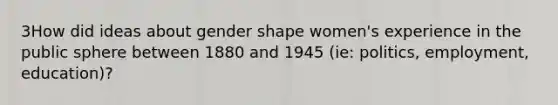 3How did ideas about gender shape women's experience in the public sphere between 1880 and 1945 (ie: politics, employment, education)?