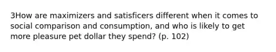 3How are maximizers and satisficers different when it comes to social comparison and consumption, and who is likely to get more pleasure pet dollar they spend? (p. 102)