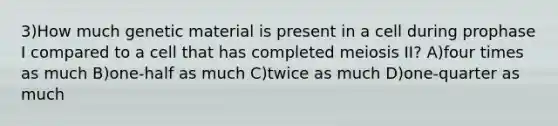 3)How much genetic material is present in a cell during prophase I compared to a cell that has completed meiosis II? A)four times as much B)one-half as much C)twice as much D)one-quarter as much