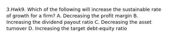 3.Hwk9. Which of the following will increase the sustainable rate of growth for a firm? A. Decreasing the profit margin B. Increasing the dividend payout ratio C. Decreasing the asset turnover D. Increasing the target debt-equity ratio