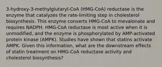 3-hydroxy-3-methylglutaryl-CoA (HMG-CoA) reductase is the enzyme that catalyzes the rate-limiting step in cholesterol biosynthesis. This enzyme converts HMG-CoA to mevalonate and requires NADPH. HMG-CoA reductase is most active when it is unmodified, and the enzyme is phosphorylated by AMP-activated protein kinase (AMPK). Studies have shown that statins activate AMPK. Given this information, what are the downstream effects of statin treatment on HMG-CoA reductase activity and cholesterol biosynthesis?