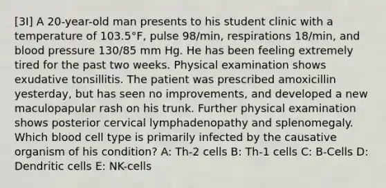 [3I] A 20-year-old man presents to his student clinic with a temperature of 103.5°F, pulse 98/min, respirations 18/min, and blood pressure 130/85 mm Hg. He has been feeling extremely tired for the past two weeks. Physical examination shows exudative tonsillitis. The patient was prescribed amoxicillin yesterday, but has seen no improvements, and developed a new maculopapular rash on his trunk. Further physical examination shows posterior cervical lymphadenopathy and splenomegaly. Which blood cell type is primarily infected by the causative organism of his condition? A: Th-2 cells B: Th-1 cells C: B-Cells D: Dendritic cells E: NK-cells