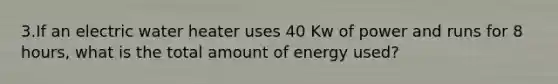 3.If an electric water heater uses 40 Kw of power and runs for 8 hours, what is the total amount of energy used?