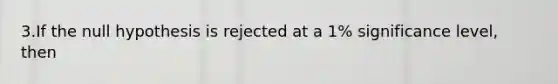 3.If the null hypothesis is rejected at a 1% significance level, then