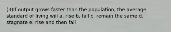 (3)If output grows faster than the population, the average standard of living will a. rise b. fall c. remain the same d. stagnate e. rise and then fall