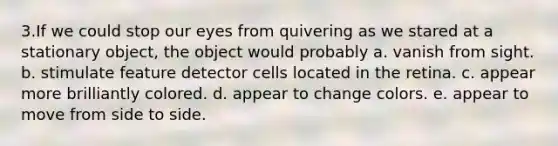 3.If we could stop our eyes from quivering as we stared at a stationary object, the object would probably a. vanish from sight. b. stimulate feature detector cells located in the retina. c. appear more brilliantly colored. d. appear to change colors. e. appear to move from side to side.