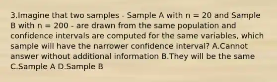 3.Imagine that two samples - Sample A with n = 20 and Sample B with n = 200 - are drawn from the same population and confidence intervals are computed for the same variables, which sample will have the narrower confidence interval? A.Cannot answer without additional information B.They will be the same C.Sample A D.Sample B