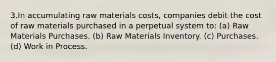 3.In accumulating raw materials costs, companies debit the cost of raw materials purchased in a perpetual system to: (a) Raw Materials Purchases. (b) Raw Materials Inventory. (c) Purchases. (d) Work in Process.