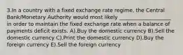 3.In a country with a fixed exchange rate regime, the Central Bank/Monetary Authority would most likely ____________________ in order to maintain the fixed exchange rate when a balance of payments deficit exists. A).Buy the domestic currency B).Sell the domestic currency C).Print the domestic currency D).Buy the foreign currency E).Sell the foreign currency