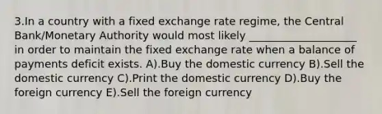 3.In a country with a fixed exchange rate regime, the Central Bank/Monetary Authority would most likely ____________________ in order to maintain the fixed exchange rate when a balance of payments deficit exists. A).Buy the domestic currency B).Sell the domestic currency C).Print the domestic currency D).Buy the foreign currency E).Sell the foreign currency