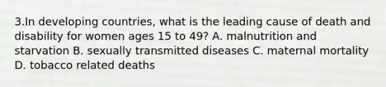 3.In developing countries, what is the leading cause of death and disability for women ages 15 to 49? A. malnutrition and starvation B. sexually transmitted diseases C. maternal mortality D. tobacco related deaths