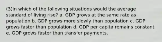 (3)In which of the following situations would the average standard of living rise? a. GDP grows at the same rate as population b. GDP grows more slowly than population c. GDP grows faster than population d. GDP per capita remains constant e. GDP grows faster than transfer payments.