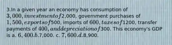 3.In a given year an economy has consumption of 3,000, investment of2,000, government purchases of 1,500, exports of500, imports of 600, taxes of1200, transfer payments of 400, and depreciation of300. This economy's GDP is a. 6,400. b.7,000. c. 7,600. d.8,900.