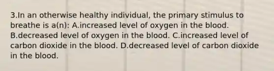 3.In an otherwise healthy individual, the primary stimulus to breathe is a(n): A.increased level of oxygen in the blood. B.decreased level of oxygen in the blood. C.increased level of carbon dioxide in the blood. D.decreased level of carbon dioxide in the blood.