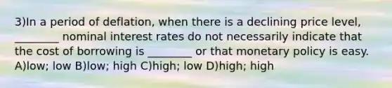 3)In a period of deflation, when there is a declining price level, ________ nominal interest rates do not necessarily indicate that the cost of borrowing is ________ or that monetary policy is easy. A)low; low B)low; high C)high; low D)high; high