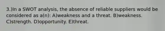 3.)In a SWOT analysis, the absence of reliable suppliers would be considered as a(n): A)weakness and a threat. B)weakness. C)strength. D)opportunity. E)threat.