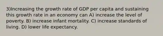 3)Increasing the growth rate of GDP per capita and sustaining this growth rate in an economy can A) increase the level of poverty. B) increase infant mortality. C) increase standards of living. D) lower life expectancy.