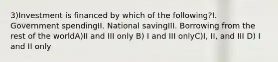 3)Investment is financed by which of the following?I. Government spendingII. National savingIII. Borrowing from the rest of the worldA)II and III only B) I and III onlyC)I, II, and III D) I and II only