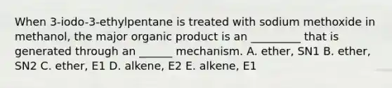 When 3-iodo-3-ethylpentane is treated with sodium methoxide in methanol, the major organic product is an _________ that is generated through an ______ mechanism. A. ether, SN1 B. ether, SN2 C. ether, E1 D. alkene, E2 E. alkene, E1