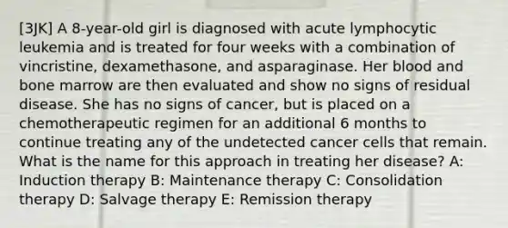 [3JK] A 8-year-old girl is diagnosed with acute lymphocytic leukemia and is treated for four weeks with a combination of vincristine, dexamethasone, and asparaginase. Her blood and bone marrow are then evaluated and show no signs of residual disease. She has no signs of cancer, but is placed on a chemotherapeutic regimen for an additional 6 months to continue treating any of the undetected cancer cells that remain. What is the name for this approach in treating her disease? A: Induction therapy B: Maintenance therapy C: Consolidation therapy D: Salvage therapy E: Remission therapy