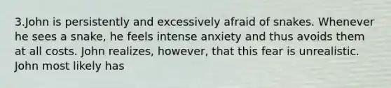 3.John is persistently and excessively afraid of snakes. Whenever he sees a snake, he feels intense anxiety and thus avoids them at all costs. John realizes, however, that this fear is unrealistic. John most likely has