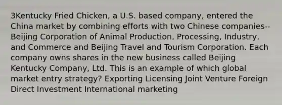 3Kentucky Fried Chicken, a U.S. based company, entered the China market by combining efforts with two Chinese companies--Beijing Corporation of Animal Production, Processing, Industry, and Commerce and Beijing Travel and Tourism Corporation. Each company owns shares in the new business called Beijing Kentucky Company, Ltd. This is an example of which global market entry strategy? Exporting Licensing Joint Venture Foreign Direct Investment International marketing