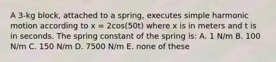 A 3-kg block, attached to a spring, executes <a href='https://www.questionai.com/knowledge/kvMRoZTFEM-simple-harmonic-motion' class='anchor-knowledge'>simple harmonic motion</a> according to x = 2cos(50t) where x is in meters and t is in seconds. The spring constant of the spring is: A. 1 N/m B. 100 N/m C. 150 N/m D. 7500 N/m E. none of these