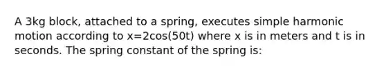 A 3kg block, attached to a spring, executes simple harmonic motion according to x=2cos(50t) where x is in meters and t is in seconds. The spring constant of the spring is: