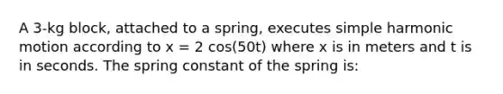 A 3-kg block, attached to a spring, executes simple harmonic motion according to x = 2 cos(50t) where x is in meters and t is in seconds. The spring constant of the spring is: