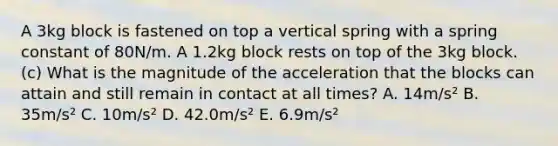 A 3kg block is fastened on top a vertical spring with a spring constant of 80N/m. A 1.2kg block rests on top of the 3kg block. (c) What is the magnitude of the acceleration that the blocks can attain and still remain in contact at all times? A. 14m/s² B. 35m/s² C. 10m/s² D. 42.0m/s² E. 6.9m/s²