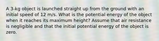 A 3-kg object is launched straight up from the ground with an initial speed of 12 m/s. What is the potential energy of the object when it reaches its maximum height? Assume that air resistance is negligible and that the initial potential energy of the object is zero.