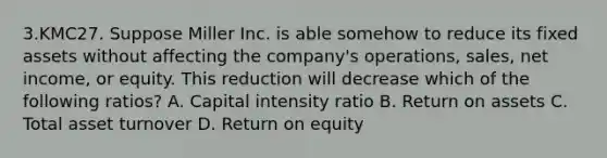 3.KMC27. Suppose Miller Inc. is able somehow to reduce its fixed assets without affecting the company's operations, sales, net income, or equity. This reduction will decrease which of the following ratios? A. Capital intensity ratio B. Return on assets C. Total asset turnover D. Return on equity