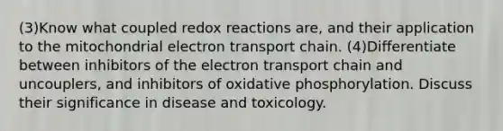 (3)Know what coupled redox reactions are, and their application to the mitochondrial electron transport chain. (4)Differentiate between inhibitors of the electron transport chain and uncouplers, and inhibitors of <a href='https://www.questionai.com/knowledge/kFazUb9IwO-oxidative-phosphorylation' class='anchor-knowledge'>oxidative phosphorylation</a>. Discuss their significance in disease and toxicology.