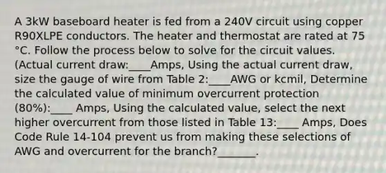 A 3kW baseboard heater is fed from a 240V circuit using copper R90XLPE conductors. The heater and thermostat are rated at 75 °C. Follow the process below to solve for the circuit values.(Actual current draw:____Amps, Using the actual current draw, size the gauge of wire from Table 2:____AWG or kcmil, Determine the calculated value of minimum overcurrent protection (80%):____ Amps, Using the calculated value, select the next higher overcurrent from those listed in Table 13:____ Amps, Does Code Rule 14-104 prevent us from making these selections of AWG and overcurrent for the branch?_______.