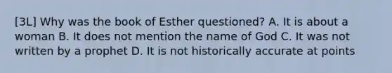 [3L] Why was the book of Esther questioned? A. It is about a woman B. It does not mention the name of God C. It was not written by a prophet D. It is not historically accurate at points