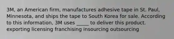 3M, an American firm, manufactures adhesive tape in St. Paul, Minnesota, and ships the tape to South Korea for sale. According to this information, 3M uses _____ to deliver this product. exporting licensing franchising insourcing outsourcing