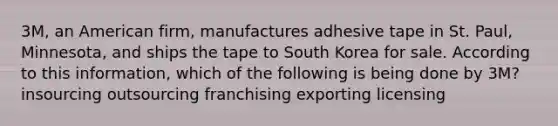 3M, an American firm, manufactures adhesive tape in St. Paul, Minnesota, and ships the tape to South Korea for sale. According to this information, which of the following is being done by 3M? insourcing outsourcing franchising exporting licensing