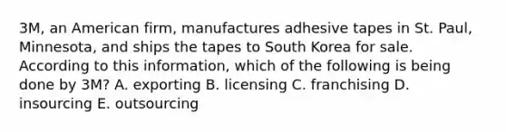 3M, an American firm, manufactures adhesive tapes in St. Paul, Minnesota, and ships the tapes to South Korea for sale. According to this information, which of the following is being done by 3M? A. exporting B. licensing C. franchising D. insourcing E. outsourcing