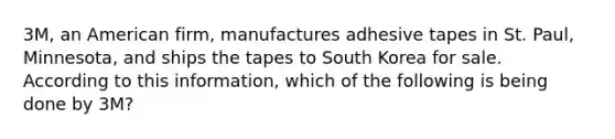 3M, an American firm, manufactures adhesive tapes in St. Paul, Minnesota, and ships the tapes to South Korea for sale. According to this information, which of the following is being done by 3M?