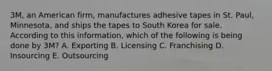 3M, an American firm, manufactures adhesive tapes in St. Paul, Minnesota, and ships the tapes to South Korea for sale. According to this information, which of the following is being done by 3M? A. Exporting B. Licensing C. Franchising D. Insourcing E. Outsourcing