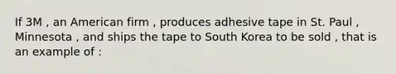 If 3M , an American firm , produces adhesive tape in St. Paul , Minnesota , and ships the tape to South Korea to be sold , that is an example of :